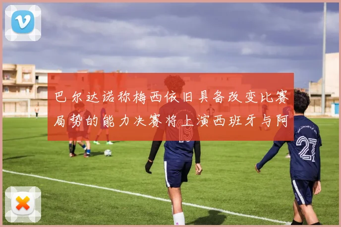 巴尔达诺称梅西依旧具备改变比赛局势的能力决赛将上演西班牙与阿根廷的对决