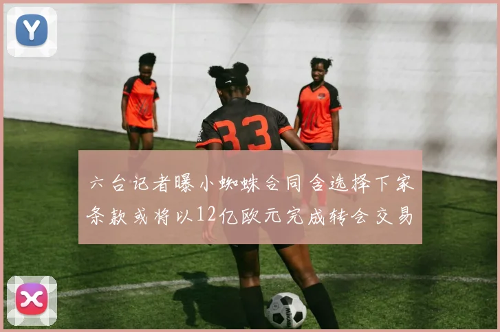 六台记者曝小蜘蛛合同含选择下家条款或将以12亿欧元完成转会交易