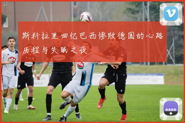 斯科拉里回忆巴西惨败德国的心路历程与失眠之夜