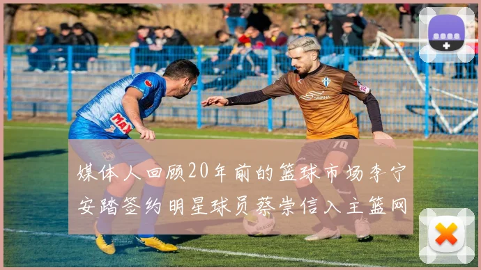 媒体人回顾20年前的篮球市场李宁安踏签约明星球员蔡崇信入主篮网的时代变迁