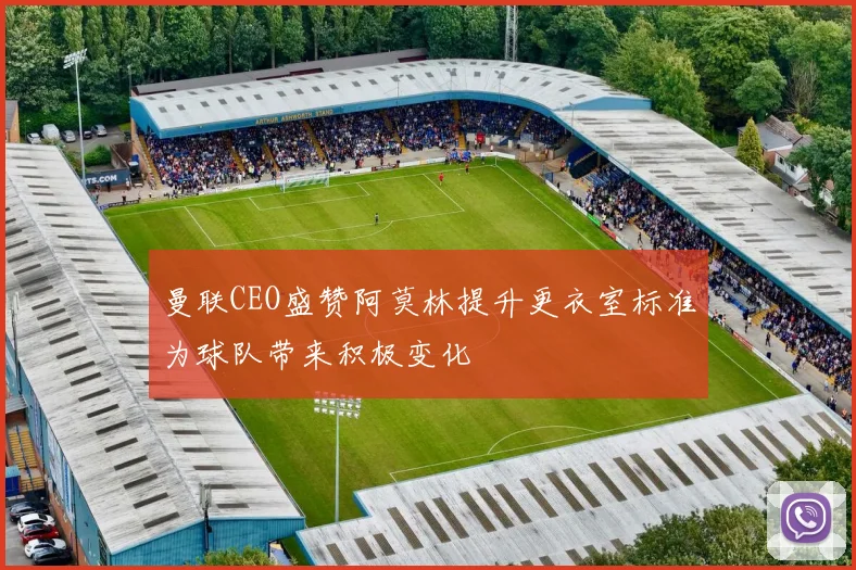 曼联CEO盛赞阿莫林提升更衣室标准为球队带来积极变化