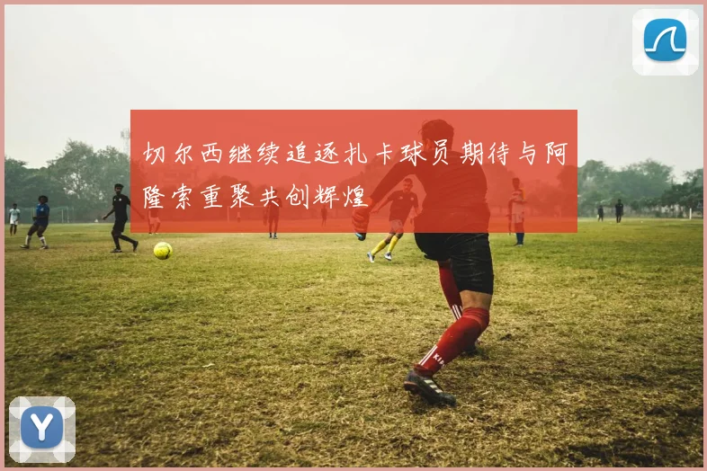 切尔西继续追逐扎卡球员期待与阿隆索重聚共创辉煌