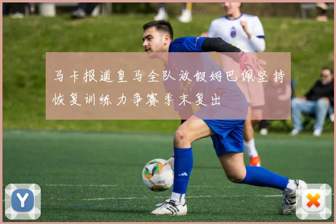 马卡报道皇马全队放假姆巴佩坚持恢复训练力争赛季末复出