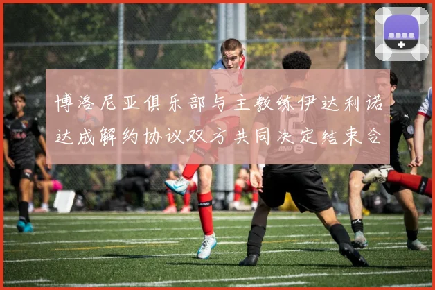 博洛尼亚俱乐部与主教练伊达利诺达成解约协议双方共同决定结束合作关系