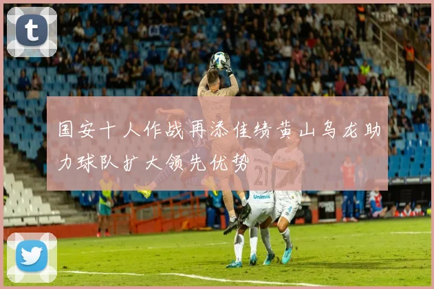 国安十人作战再添佳绩黄山乌龙助力球队扩大领先优势