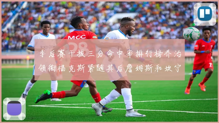 季后赛干拔三分命中率排行榜乔治领衔福克斯紧随其后詹姆斯和坎宁安表现不俗